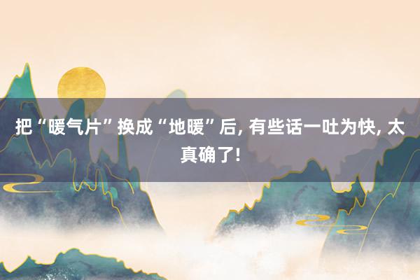 把“暖气片”换成“地暖”后, 有些话一吐为快, 太真确了!