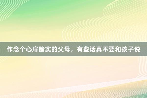 作念个心扉踏实的父母，有些话真不要和孩子说