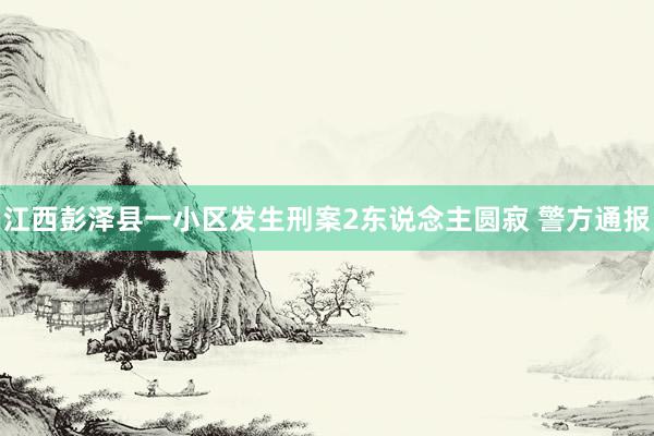 江西彭泽县一小区发生刑案2东说念主圆寂 警方通报