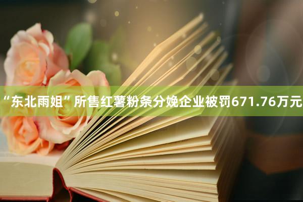 “东北雨姐”所售红薯粉条分娩企业被罚671.76万元