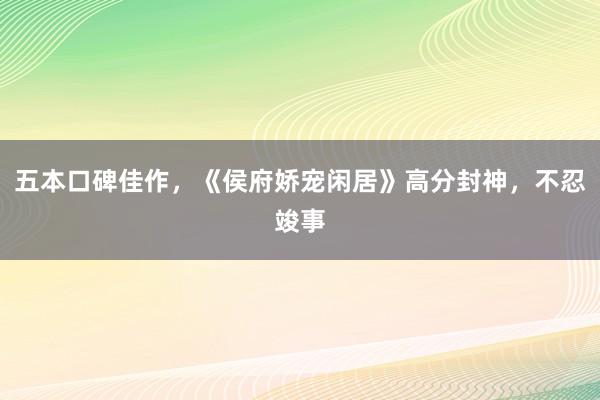 五本口碑佳作，《侯府娇宠闲居》高分封神，不忍竣事