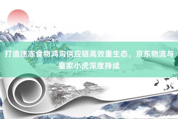 打造速冻食物鸿沟供应链高效重生态，京东物流与皇家小虎深度持续