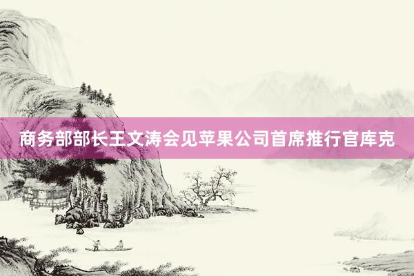 商务部部长王文涛会见苹果公司首席推行官库克