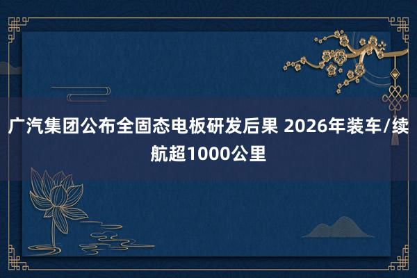 广汽集团公布全固态电板研发后果 2026年装车/续航超1000公里