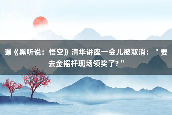 曝《黑听说：悟空》清华讲座一会儿被取消：＂要去金摇杆现场领奖了?＂