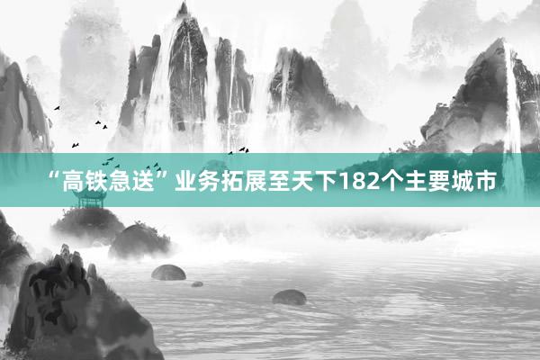 “高铁急送”业务拓展至天下182个主要城市