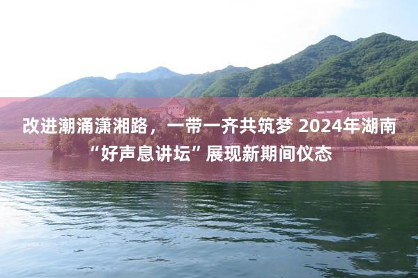 改进潮涌潇湘路，一带一齐共筑梦 2024年湖南“好声息讲坛”展现新期间仪态