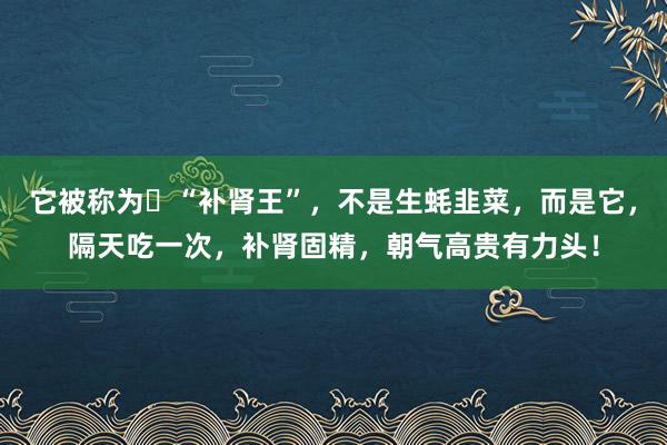 它被称为​“补肾王”，不是生蚝韭菜，而是它，隔天吃一次，补肾固精，朝气高贵有力头！