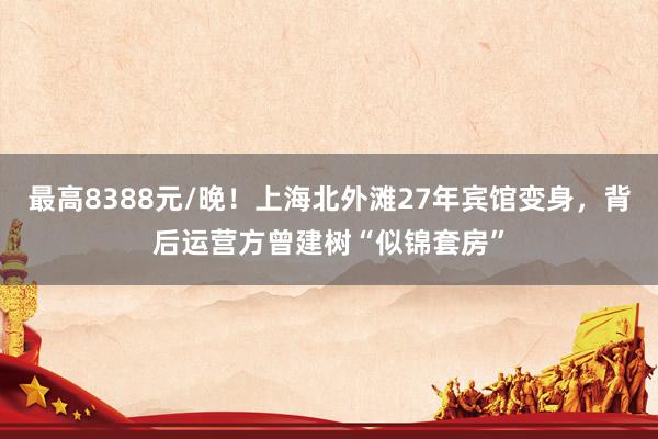 最高8388元/晚！上海北外滩27年宾馆变身，背后运营方曾建树“似锦套房”