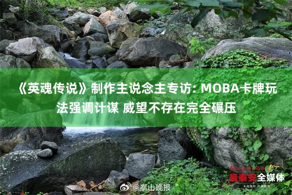 《英魂传说》制作主说念主专访: MOBA卡牌玩法强调计谋 威望不存在完全碾压