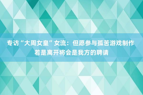 专访“大周女皇”女流：但愿参与孤苦游戏制作 若是离开将会是我方的聘请